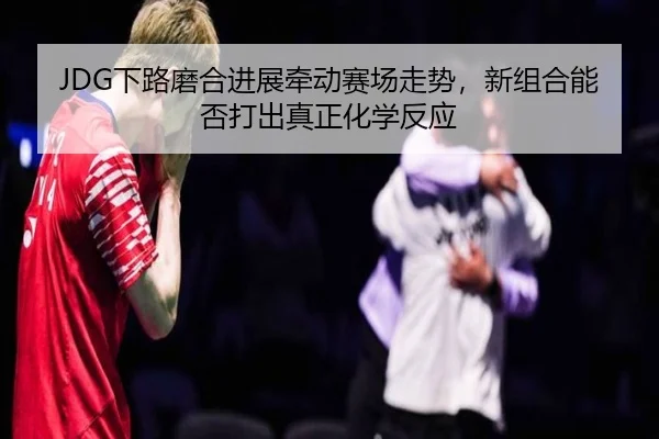 JDG下路磨合进展牵动赛场走势，新组合能否打出真正化学反应 | kaiyun